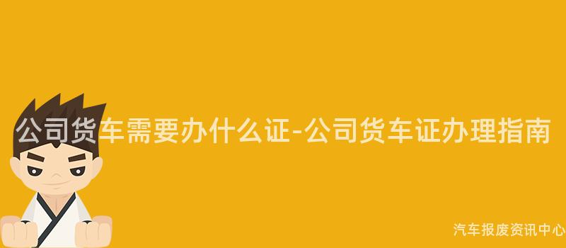 公司货车需要办什么证-公司货车证办理指南