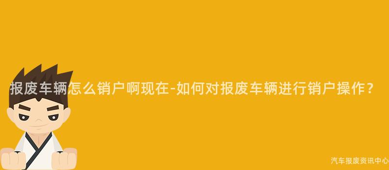 报废车辆怎么销户啊现在-如何对报废车辆进行销户操作？