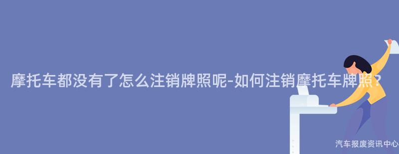摩托车都没有了怎么注销牌照呢-如何注销摩托车牌照？