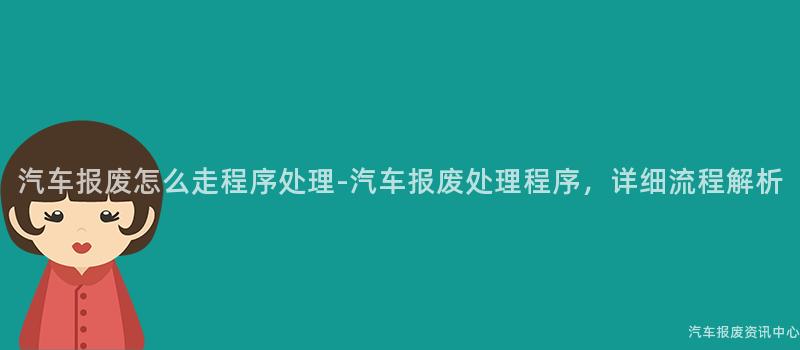 汽车报废怎么走程序处理-汽车报废处理程序，详细流程解析