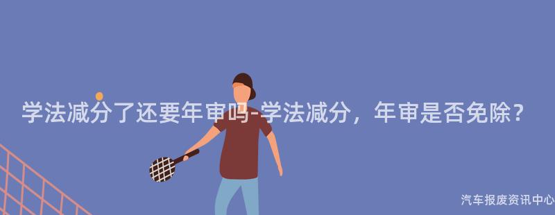 学法减分了还要年审吗-学法减分，年审是否免除？