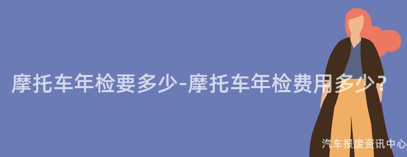 摩托车年检要多少-摩托车年检费用多少？
