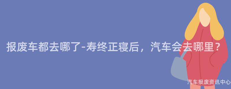 报废车都去哪了-寿终正寝后，汽车会去哪里？