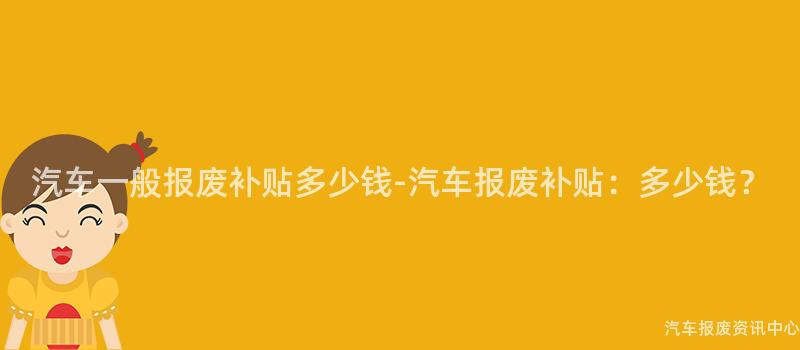 汽车一般报废补贴多少钱-汽车报废补贴：多少钱？