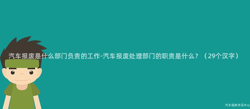 汽车报废是什么部门负责的工作-汽车报废处理部门的职责是什么？（29个汉字）