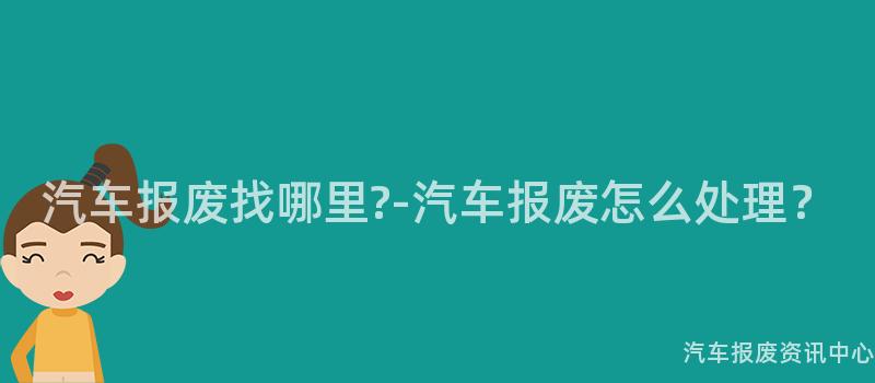 汽车报废找哪里?-汽车报废怎么处理？