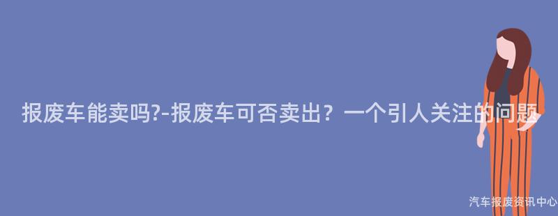 报废车能卖吗?-报废车可否卖出？一个引人关注的问题