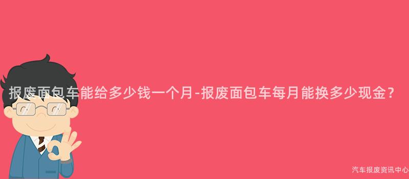 报废面包车能给多少钱一个月-报废面包车每月能换多少现金？
