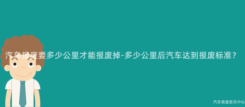 汽车报废要多少公里才能报废掉-多少公里后汽车达到报废标准？
