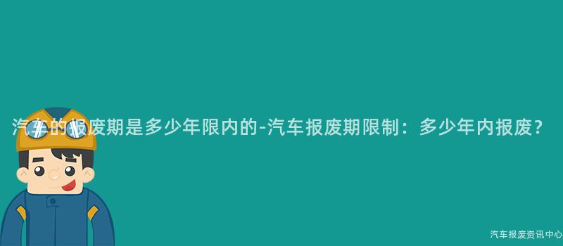 汽车的报废期是多少年限内的-汽车报废期限制：多少年内报废？