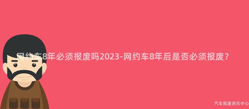 网约车8年必须报废吗2023-网约车8年后是否必须报废？