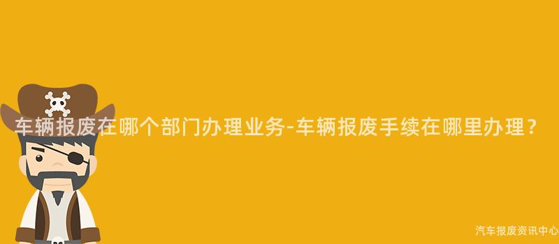 车辆报废在哪个部门办理业务-车辆报废手续在哪里办理？