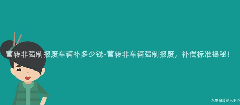 营转非强制报废车辆补多少钱-营转非车辆强制报废，补偿标准揭秘！