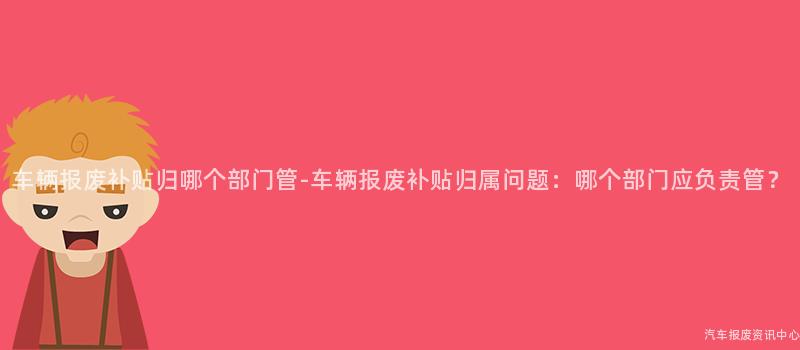 车辆报废补贴归哪个部门管-车辆报废补贴归属问题：哪个部门应负责管？