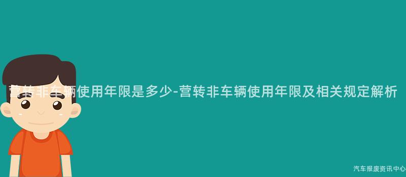 营转非车辆使用年限是多少-营转非车辆使用年限及相关规定解析