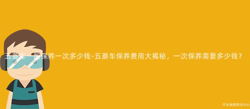 五菱车一般保养一次多少钱-五菱车保养费用大揭秘，一次保养需要多少钱？