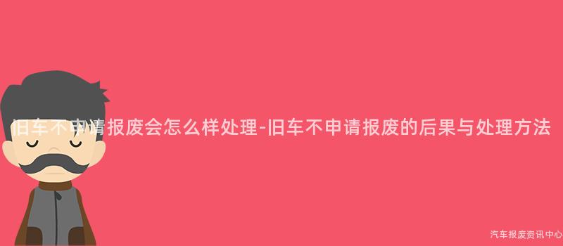 旧车不申请报废会怎么样处理-旧车不申请报废的后果与处理方法