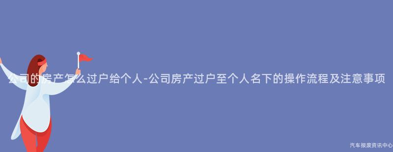 公司的房产怎么过户给个人-公司房产过户至个人名下的操作流程及注意事项
