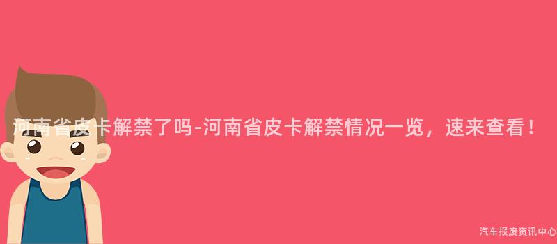 河南省皮卡解禁了吗-河南省皮卡解禁情况一览，速来查看！