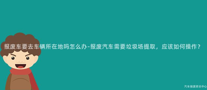 报废车要去车辆所在地吗怎么办-报废汽车需要垃圾场提取，应该如何操作？