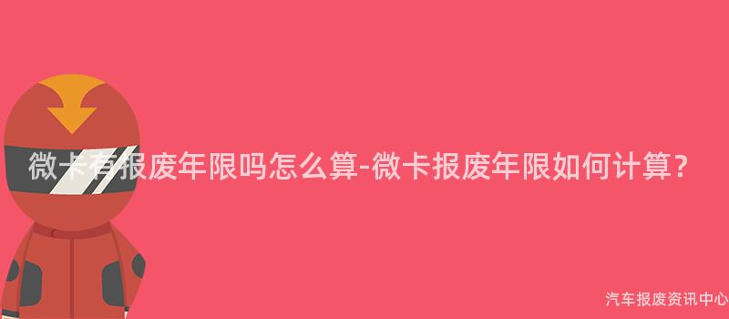 微卡有报废年限吗怎么算-微卡报废年限如何计算？