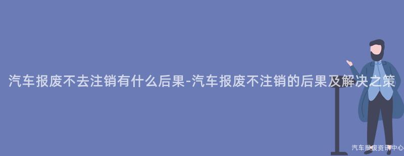 汽车报废不去注销有什么后果-汽车报废不注销的后果及解决之策