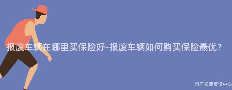 报废车辆在哪里买保险好-报废车辆如何购买保险最优？