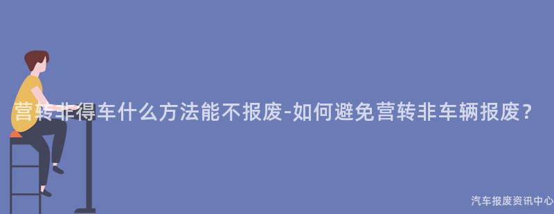 营转非得车什么方法能不报废-如何避免营转非车辆报废？