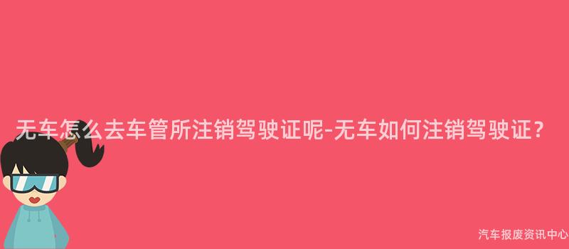 无车怎么去车管所注销驾驶证呢-无车如何注销驾驶证？