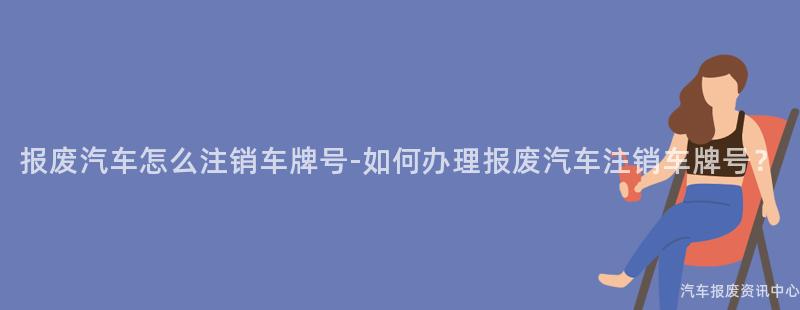报废汽车怎么注销车牌号-如何办理报废汽车注销车牌号？