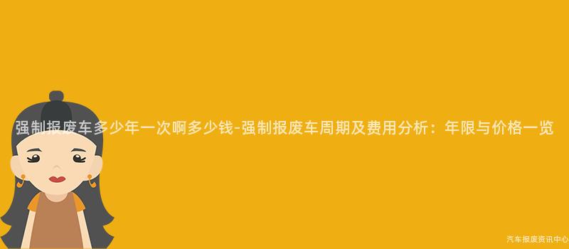 强制报废车多少年一次啊多少钱-强制报废车周期及费用分析：年限与价格一览