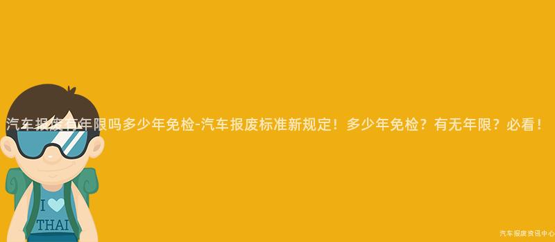 汽车报废有年限吗多少年免检-汽车报废标准新规定！多少年免检？有无年限？必看！