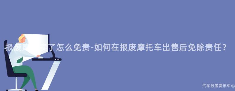 报废摩托卖了怎么免责-如何在报废摩托车出售后免除责任？