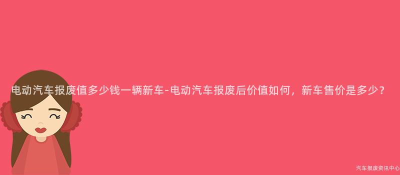 电动汽车报废值多少钱一辆新车-电动汽车报废后价值如何，新车售价是多少？