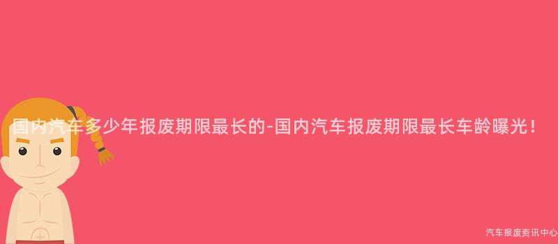国内汽车多少年报废期限最长的-国内汽车报废期限最长车龄曝光！