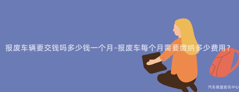 报废车辆要交钱吗多少钱一个月-报废车每个月需要缴纳多少费用？