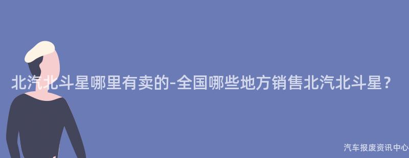 北汽北斗星哪里有卖的-全国哪些地方销售北汽北斗星？