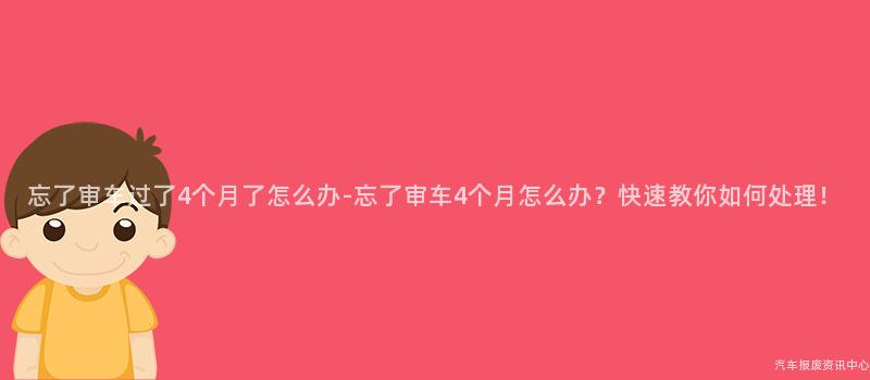 忘了审车过了4个月了怎么办-忘了审车4个月怎么办？快速教你如何处理！