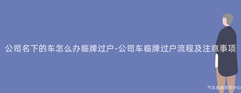 公司名下的车怎么办临牌过户-公司车临牌过户流程及注意事项