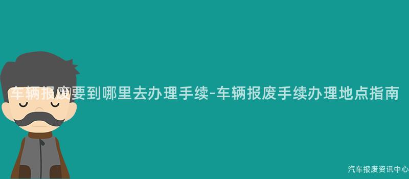 车辆报废要到哪里去办理手续-车辆报废手续办理地点指南
