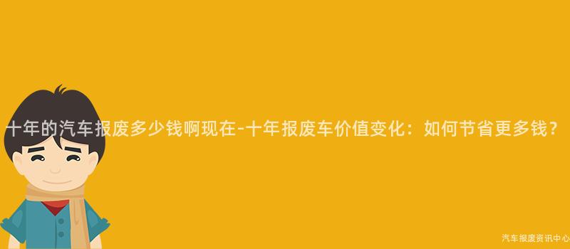 十年的汽车报废多少钱啊现在-十年报废车价值变化：如何节省更多钱？