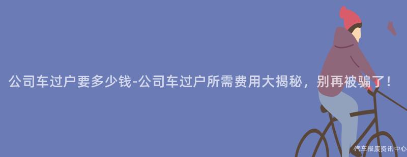 公司车过户要多少钱-公司车过户所需费用大揭秘，别再被骗了！