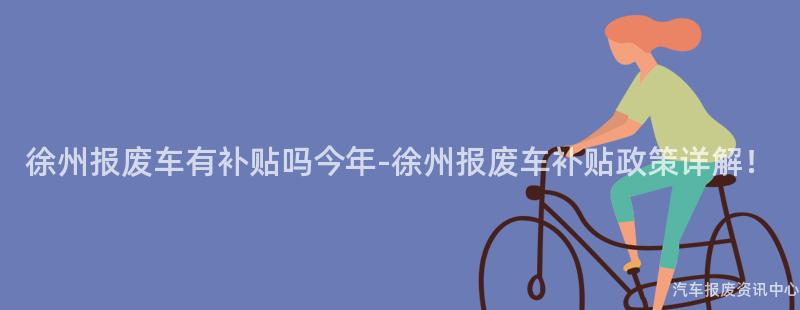 徐州报废车有补贴吗今年-徐州报废车补贴政策详解！