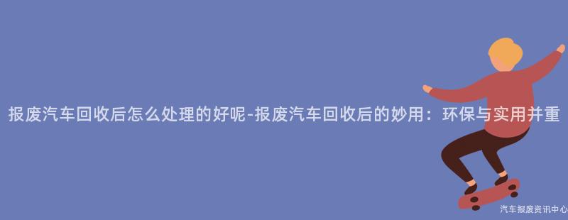 报废汽车回收后怎么处理的好呢-报废汽车回收后的妙用：环保与实用并重
