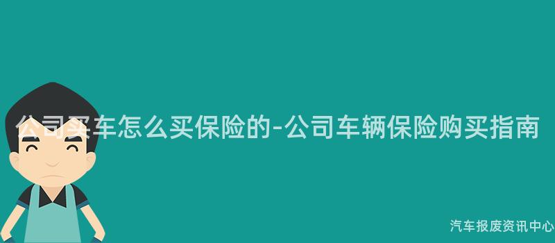 公司买车怎么买保险的-公司车辆保险购买指南