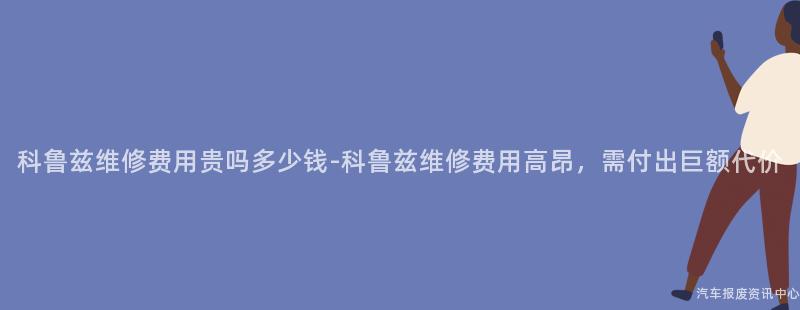 科鲁兹维修费用贵吗多少钱-科鲁兹维修费用高昂，需付出巨额代价
