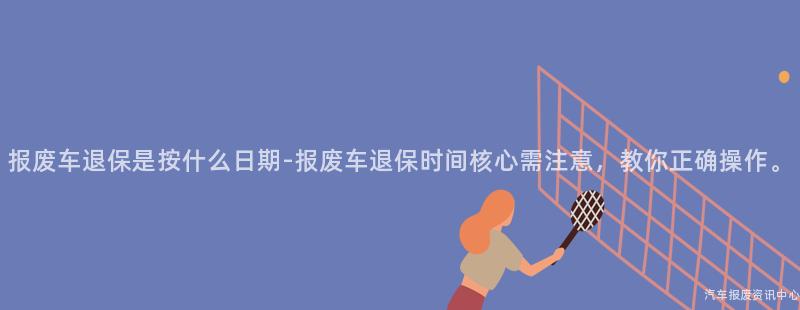 报废车退保是按什么日期-报废车退保时间核心需注意，教你正确操作。