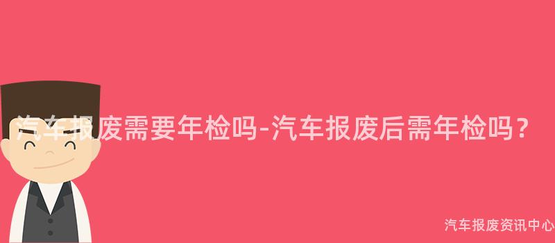 汽车报废需要年检吗-汽车报废后需年检吗？