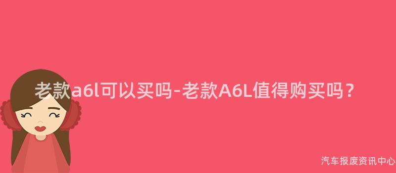 老款a6l可以买吗-老款A6L值得购买吗？