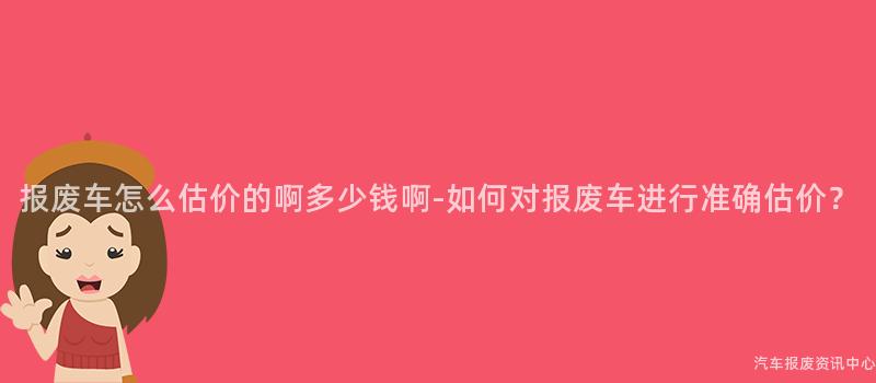 报废车怎么估价的啊多少钱啊-如何对报废车进行准确估价？